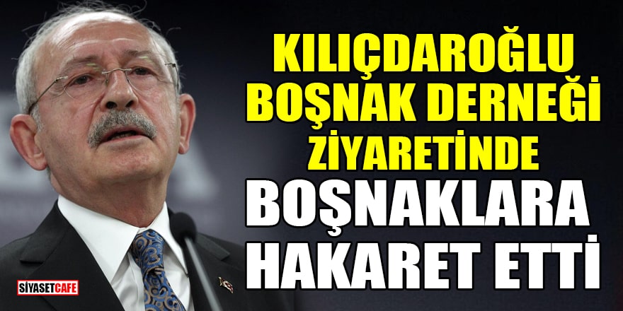 Kılıçdaroğlu, Boşnak Derneği ziyaretinde Boşnaklara hakaret etti