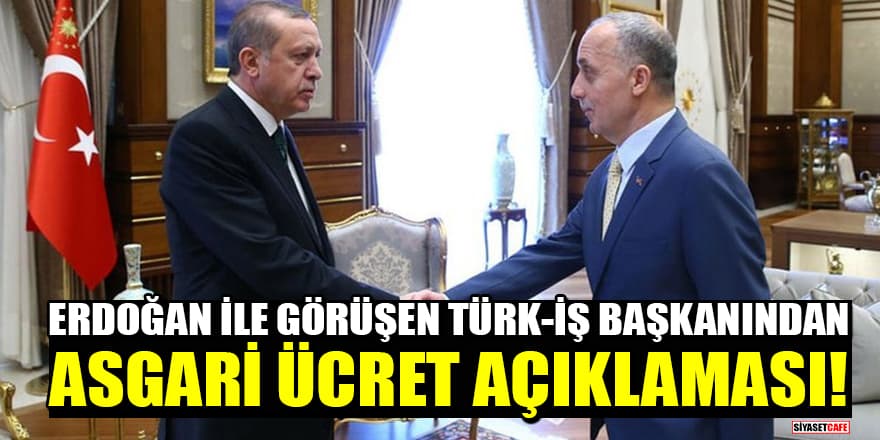 Cumhurbaşkanı Erdoğan ile görüşen Türk-İş Başkanından asgari ücret açıklaması!