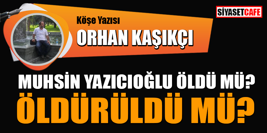 Orhan Kaşıkçı yazdı: Muhsin Yazıcıoğlu öldü mü? Öldürüldü mü?