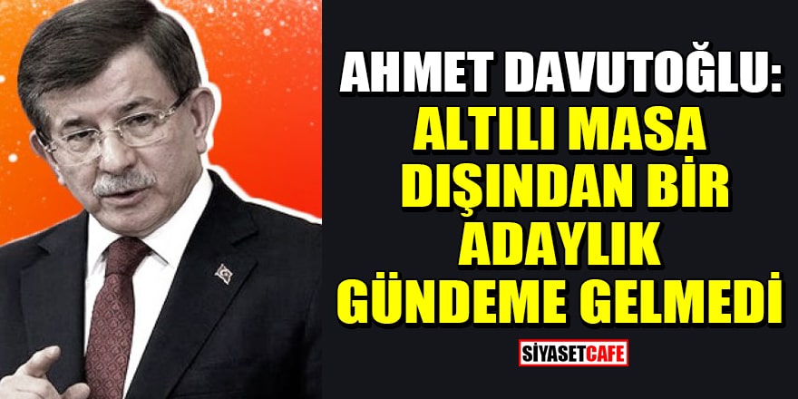 Ahmet Davutoğlu: Altılı masa dışından bir adaylık gündeme gelmedi