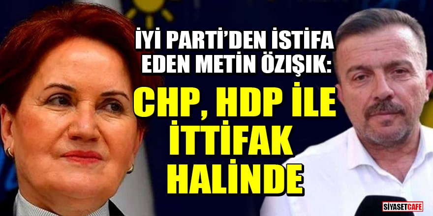 İYİ Parti’den istifa eden Metin Özışık: CHP, HDP ile ittifak halinde