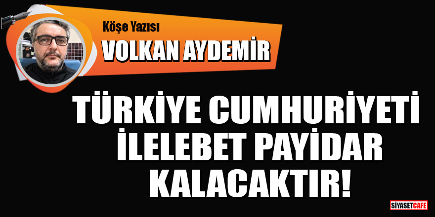Volkan Aydemir yazdı: Türkiye Cumhuriyeti ilelebet payidar kalacaktır!