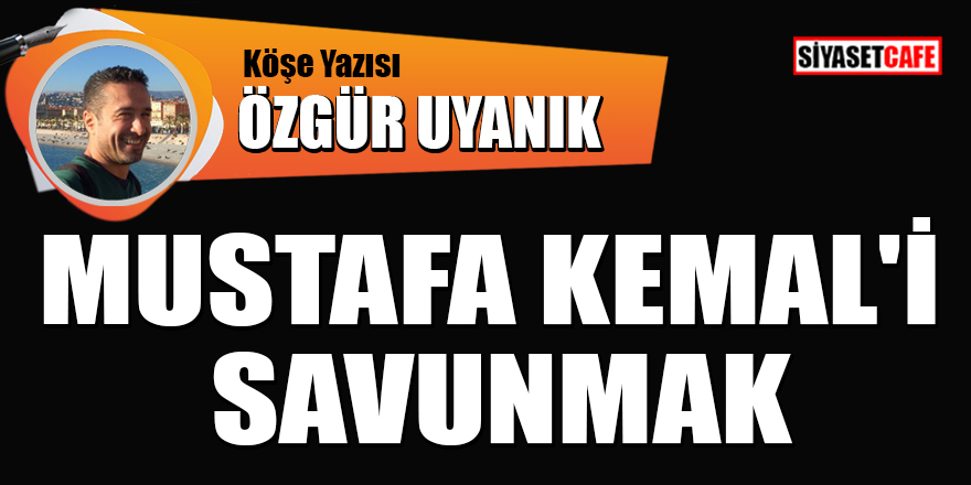 Özgür Uyanık yazdı: Mustafa Kemal'i savunmak