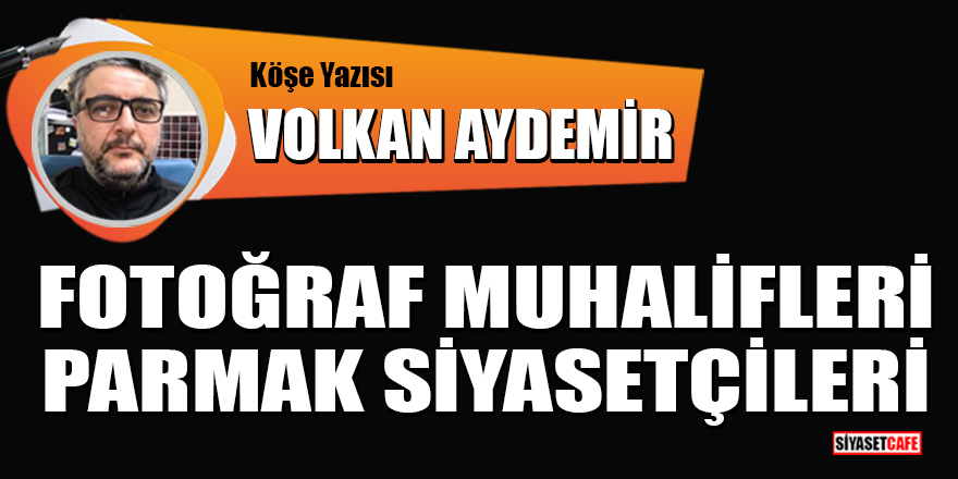 Volkan Aydemir yazdı: Fotoğraf muhalifleri parmak siyasetçileri