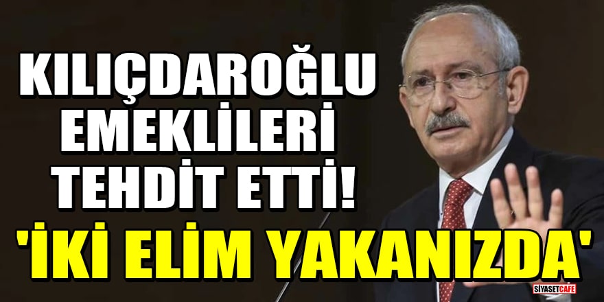 Kılıçdaroğlu, emeklileri tehdit etti! 'İki elim yakanızda'