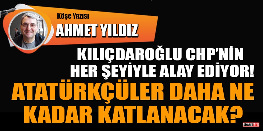 Ahmet Yıldız yazdı: Kılıçdaroğlu CHP’nin her şeyiyle alay ediyor! Atatürkçüler daha ne kadar katlanacak?