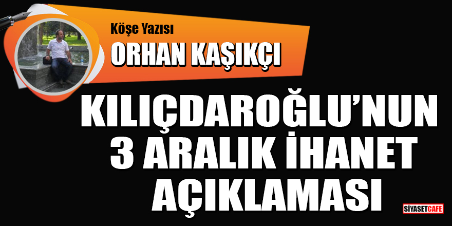 Orhan Kaşıkçı yazdı: Kılıçdaroğlu’nun 3 aralık ihanet açıklaması