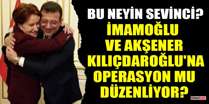 İmamoğlu ve Akşener Kılıçdaroğlu'na operasyon mu düzenliyor?