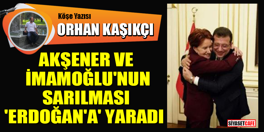 Orhan Kaşıkçı yazdı: Akşener ve İmamoğlu'nun sarılması 'Erdoğan'a' yaradı