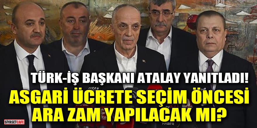Türk-İş Başkanı Atalay yanıtladı! Asgari ücrete seçim öncesi ara zam yapılacak mı?