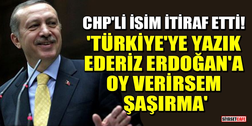 CHP'li isim itiraf etti! 'Türkiye'ye yazık ederiz, Erdoğan'a oy verirsem şaşırma'