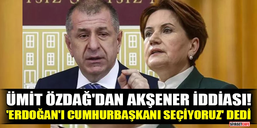 Ümit Özdağ'dan Akşener iddiası! 'Erdoğan'ı cumhurbaşkanı seçiyoruz' dedi