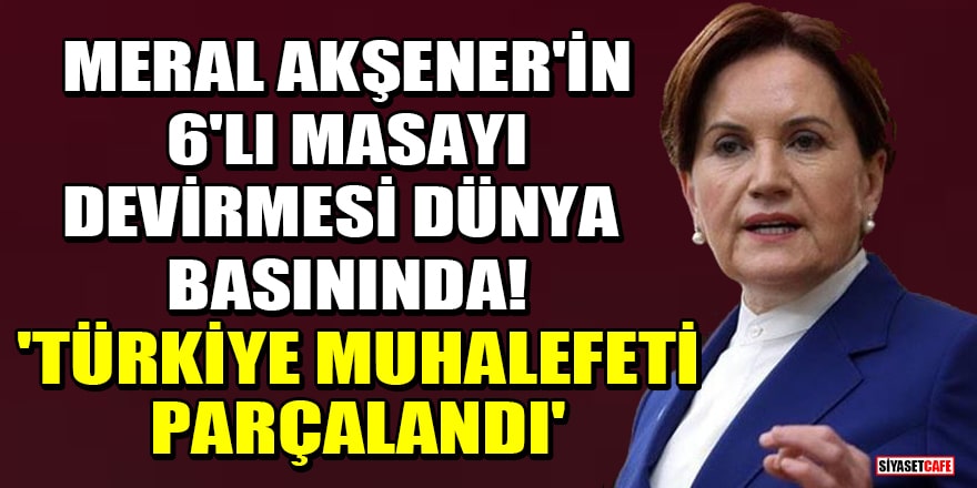 Meral Akşener'in 6'lı masayı devirmesi dünya basınında! 'Türkiye muhalefeti parçalandı'