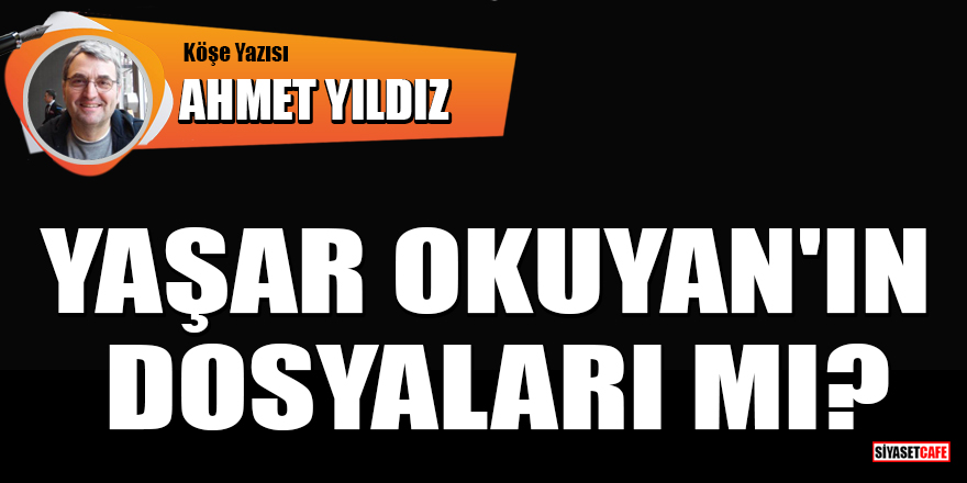 Ahmet Yıldız yazdı: Yaşar Okuyan'ın dosyaları mı?