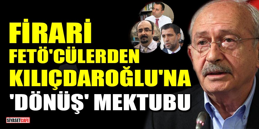 Firari FETÖ'cülerden Kılıçdaroğlu'na 'dönüş' mektubu