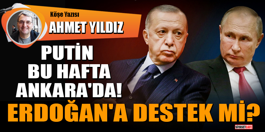 Ahmet Yıldız yazdı: Putin bu hafta Ankara'da! Erdoğan'a destek mi?