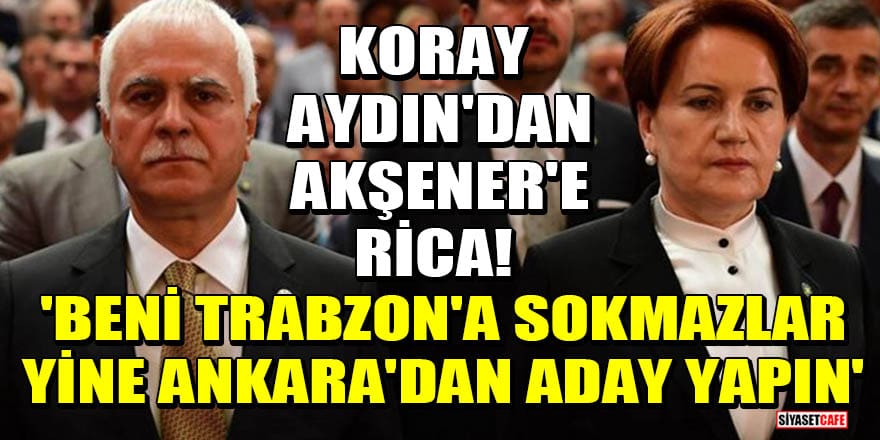 Koray Aydın'dan Akşener'e rica! 'Beni Trabzon'a sokmazlar, yine Ankara'dan aday yapın'