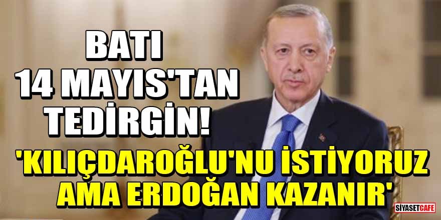 Batı 14 Mayıs'tan tedirgin: Kılıçdaroğlu'nu istiyoruz ama Erdoğan kazanır