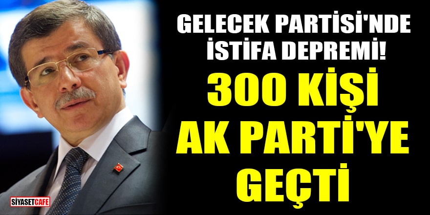 Gelecek Partisi'nde istifa depremi! 300 kişi AK Parti'ye geçti