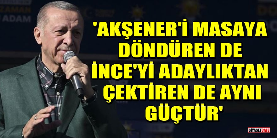 Erdoğan: Akşener'i masaya döndüren de İnce'yi adaylıktan çektiren de aynı güçtür