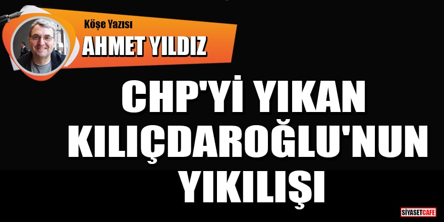 Ahmet Yıldız yazdı: CHP'yi yıkan Kılıçdaroğlu'nun yıkılışı
