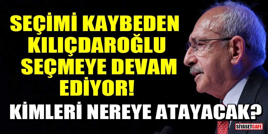 Seçimi kaybeden Kılıçdaroğlu seçmeye devam ediyor! Kimleri nereye atayacak?