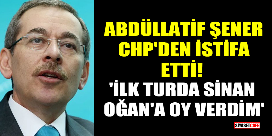 Abdüllatif Şener, CHP'den istifa etti! 'İlk turda Sinan Oğan'a oy verdim'