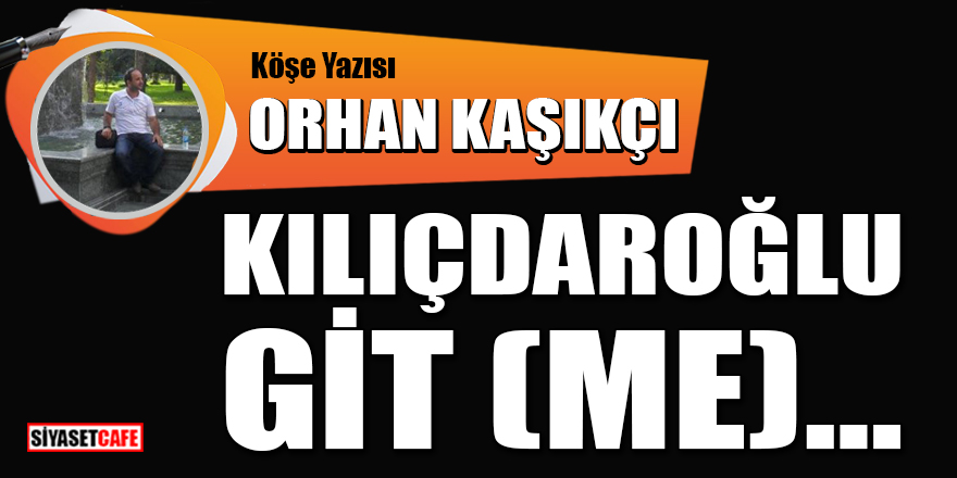 Orhan Kaşıkçı yazdı: Kılıçdaroğlu git (me)...