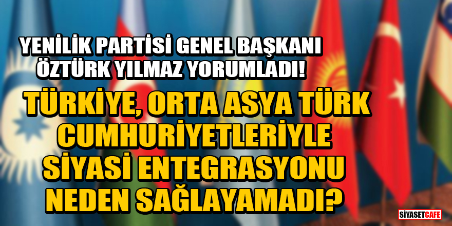Yenilik Partisi Genel Başkanı Öztürk Yılmaz yorumladı! Türkiye, Orta Asya Türk Cumhuriyetleriyle siyasi entegrasyonu neden sağlayamadı?