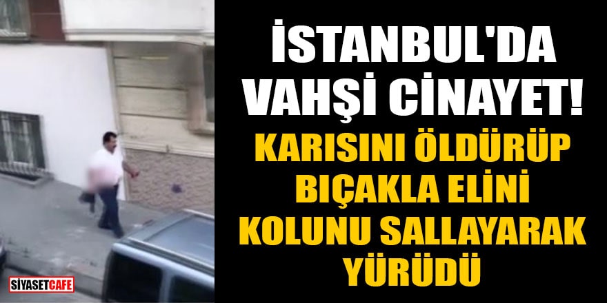 İstanbul'da vahşi cinayet! Karısını öldürüp, bıçakla elini kolunu sallayarak yürüdü