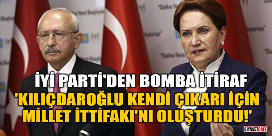 İYİ Parti'den bomba itiraf! 'Kılıçdaroğlu kendi çıkarı için Millet İttifakı'nı oluşturdu'