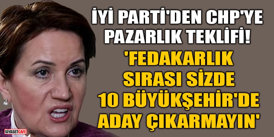 İYİ Parti'den CHP'ye pazarlık teklifi! 'Fedakarlık sırası sizde 10 büyükşehir'de aday çıkarmayın'