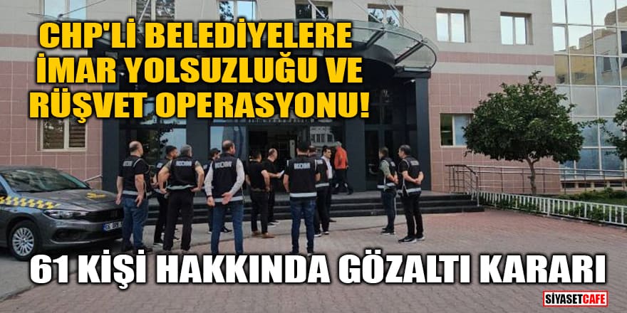 CHP'li belediyelere imar yolsuzluğu ve rüşvet operasyonu! 61 kişi hakkında gözaltı kararı