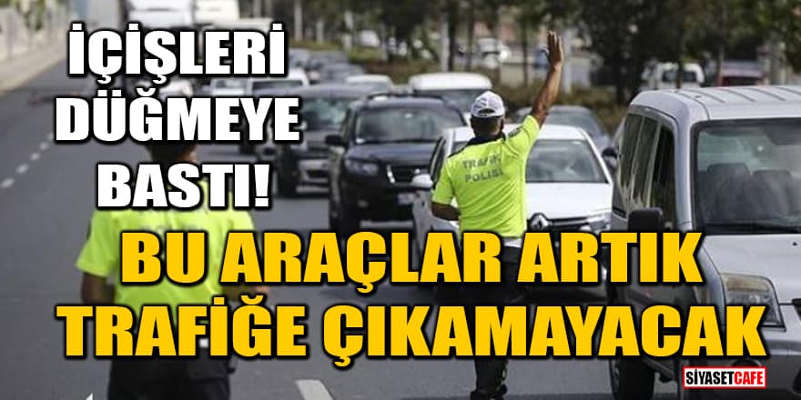 İçişleri Bakanlığı düğmeye bastı! Bu araçlar artık trafiğe çıkamayacak