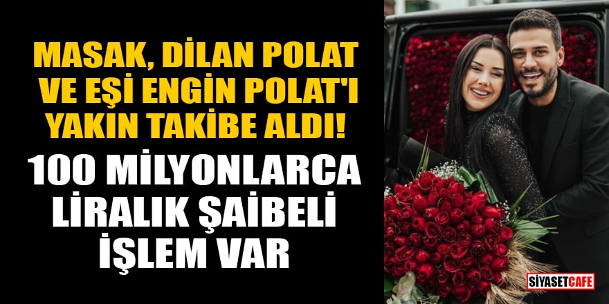MASAK, Dilan Polat ve eşi Engin Polat'ı yakın takibe aldı! 100 milyonlarca liralık şaibeli işlem var