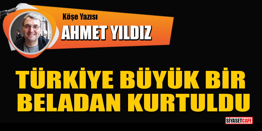 Ahmet Yıldız yazdı: Türkiye büyük bir beladan kurtuldu