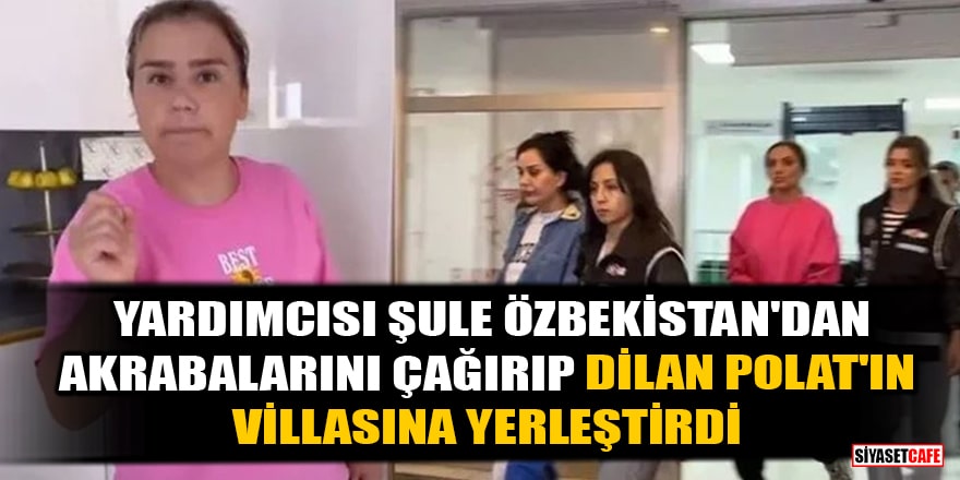 'Yardımcısı Şule, Özbekistan'dan akrabalarını çağırıp, Dilan Polat'ın villasına yerleştirdi' iddiası