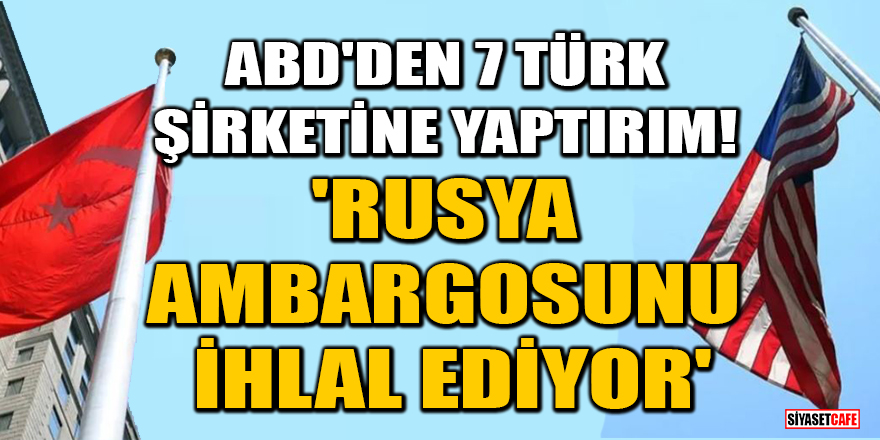 ABD'den 7 Türk şirketine yaptırım! 'Rusya ambargosunu ihlal ediyor'