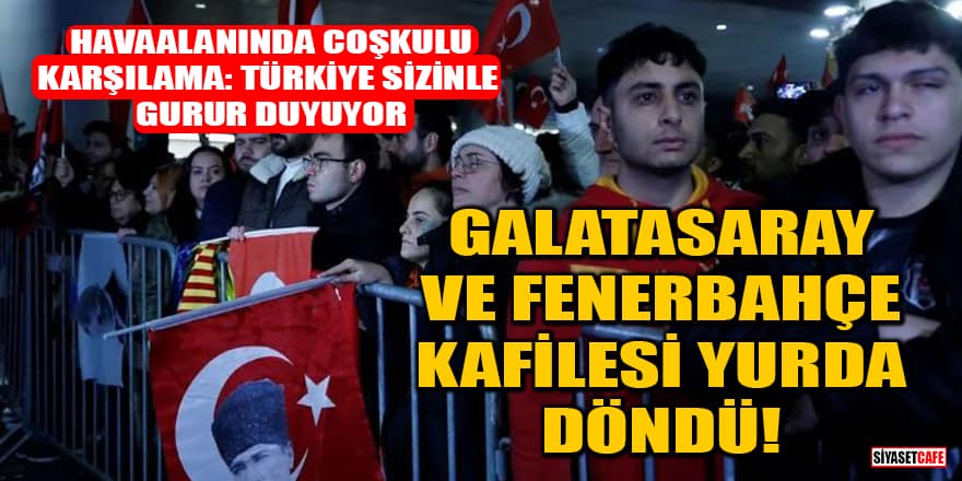 Galatasaray ve Fenerbahçe kafilesi yurda döndü! 'Türkiye sizinle gurur duyuyor'