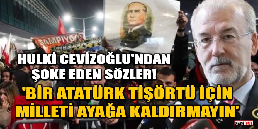 Hulki Cevizoğlu: Bir Atatürk tişörtü için milleti ayağa kaldırmayın