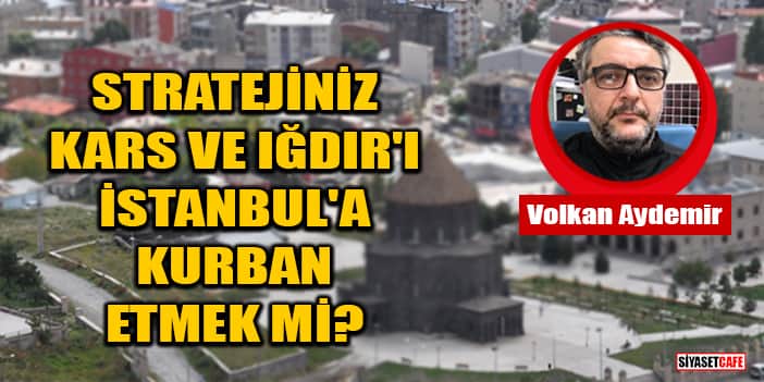 Volkan Aydemir yazdı: Stratejiniz Kars Ve Iğdır'ı İstanbul'a Kurban Etmek Mi?
