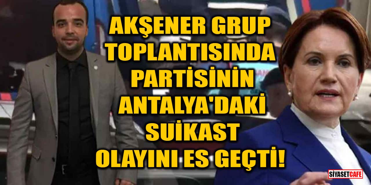 Akşener, grup toplantısında partisinin Antalya'daki suikast olayını es geçti!