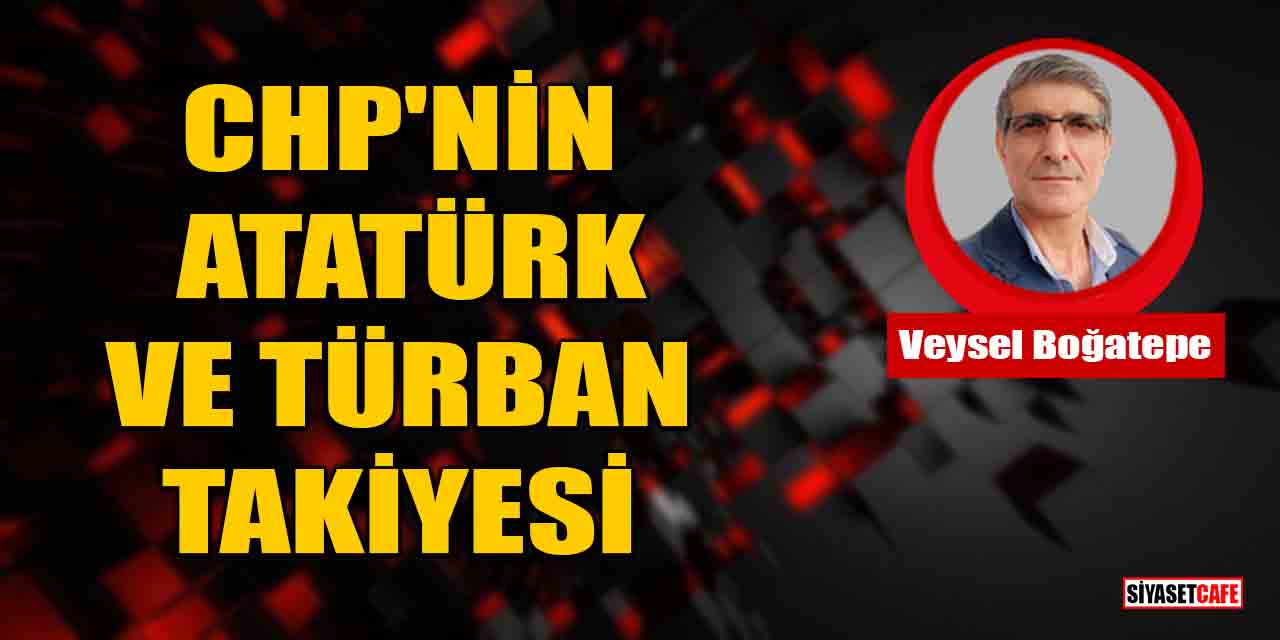 Veysel Boğatepe yazdı: CHP'nin Atatürk ve Türban Takiyesi