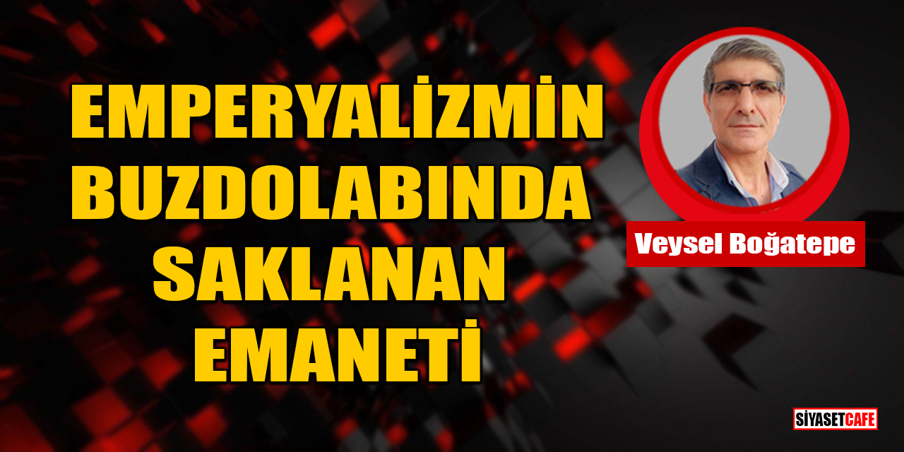 Veysel Boğatepe yazdı: Emperyalizmin Buzdolabında Saklanan Emaneti