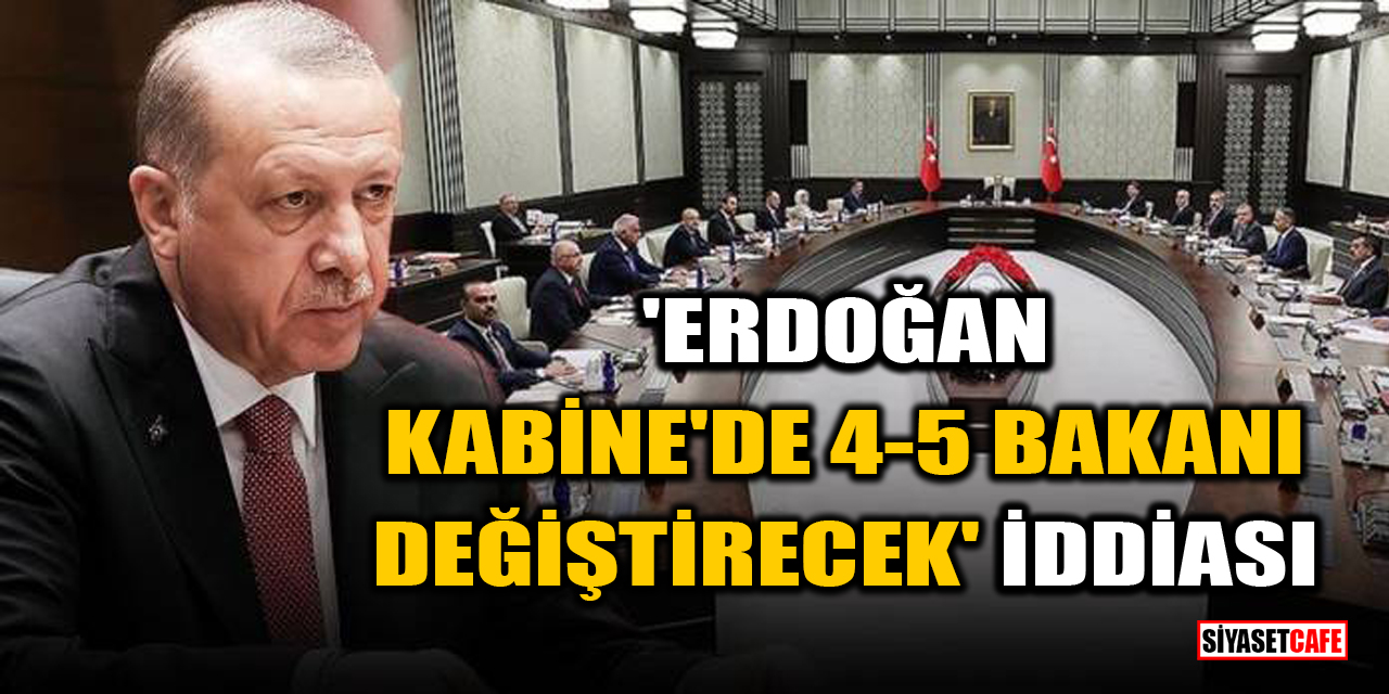 'Erdoğan Kabine'de 4-5 bakanı değiştirecek' iddiası