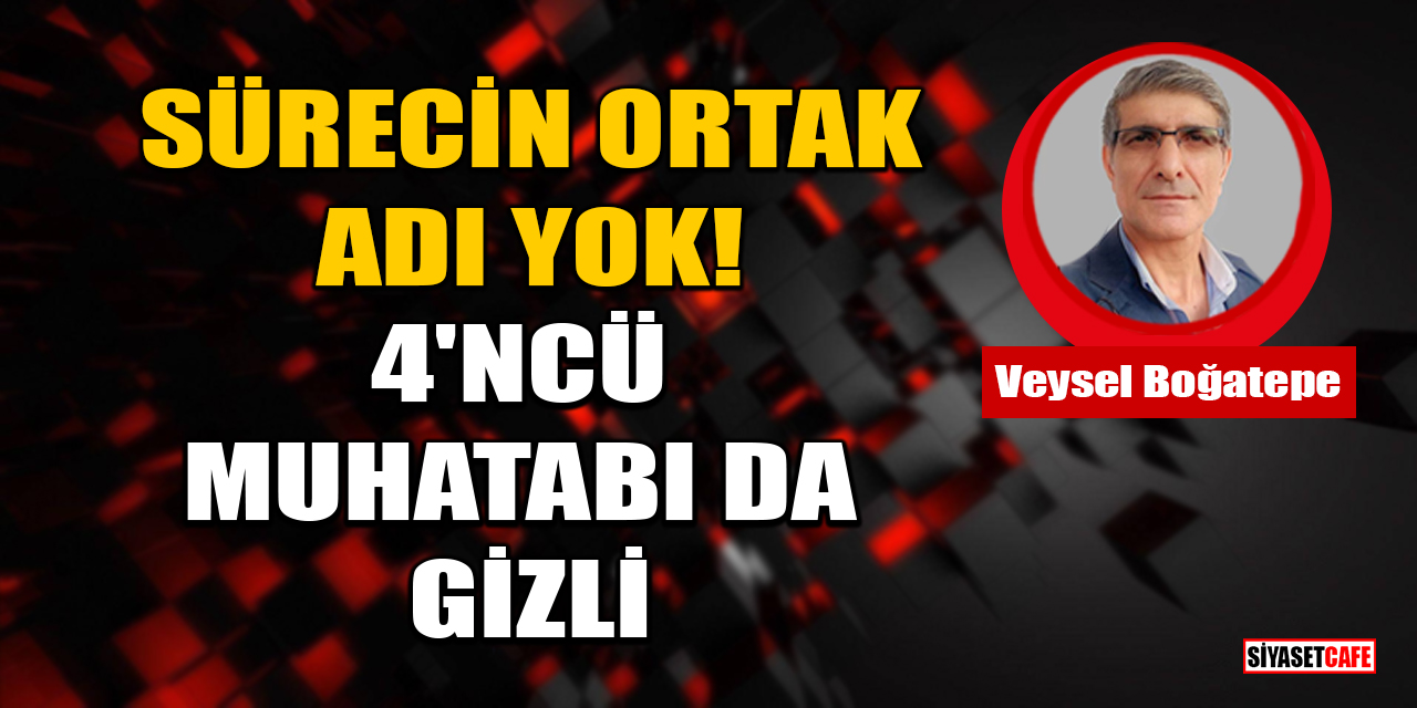 Veysel Boğatepe Yazdı: Sürecin Ortak Adı Yok, 4'ncü Muhatabı Da Gizli!