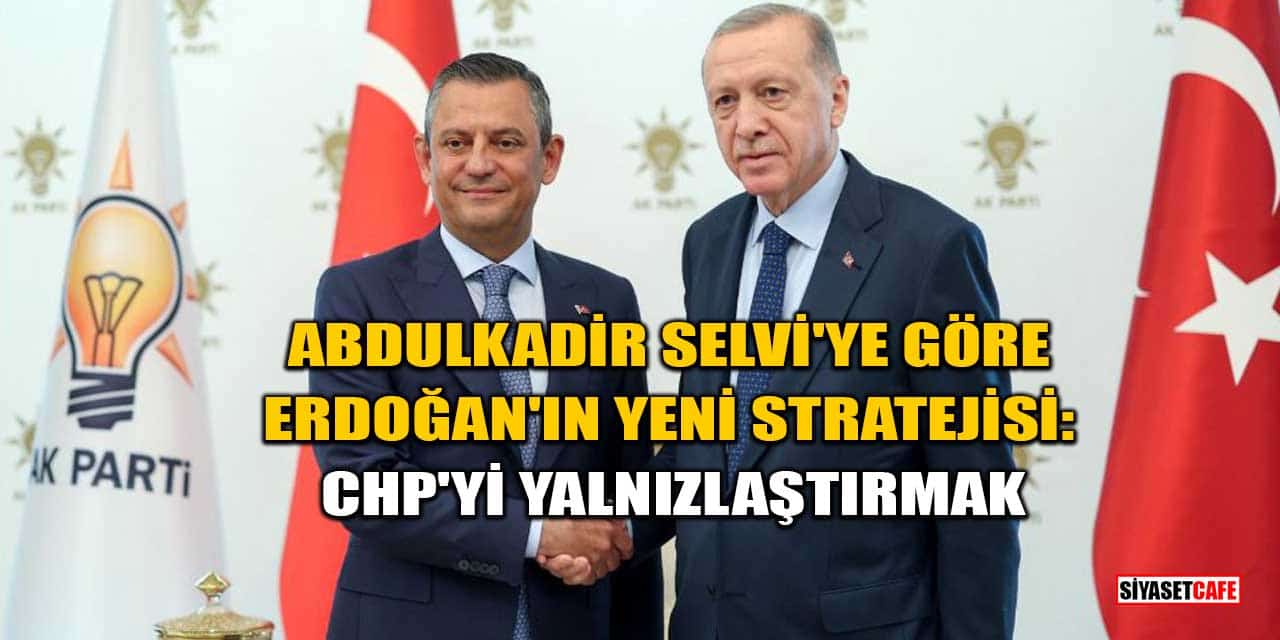 Abdulkadir Selvi'ye Göre Erdoğan'ın Yeni Stratejisi: CHP'yi Yalnızlaştırmak