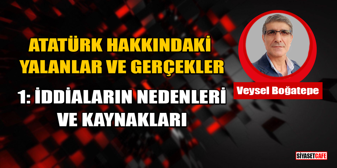 Veysel Boğatepe Yazdı: Atatürk Hakkındaki Yalanlar ve Gerçekler - 1: İddiaların Nedenleri ve Kaynakları