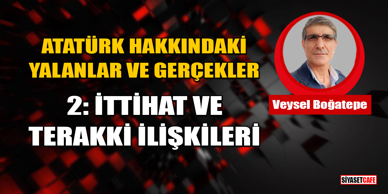 Veysel Boğatepe Yazdı: Atatürk Hakkındaki Yalanlar ve Gerçekler - 2: İttihat ve Terakki İlişkileri