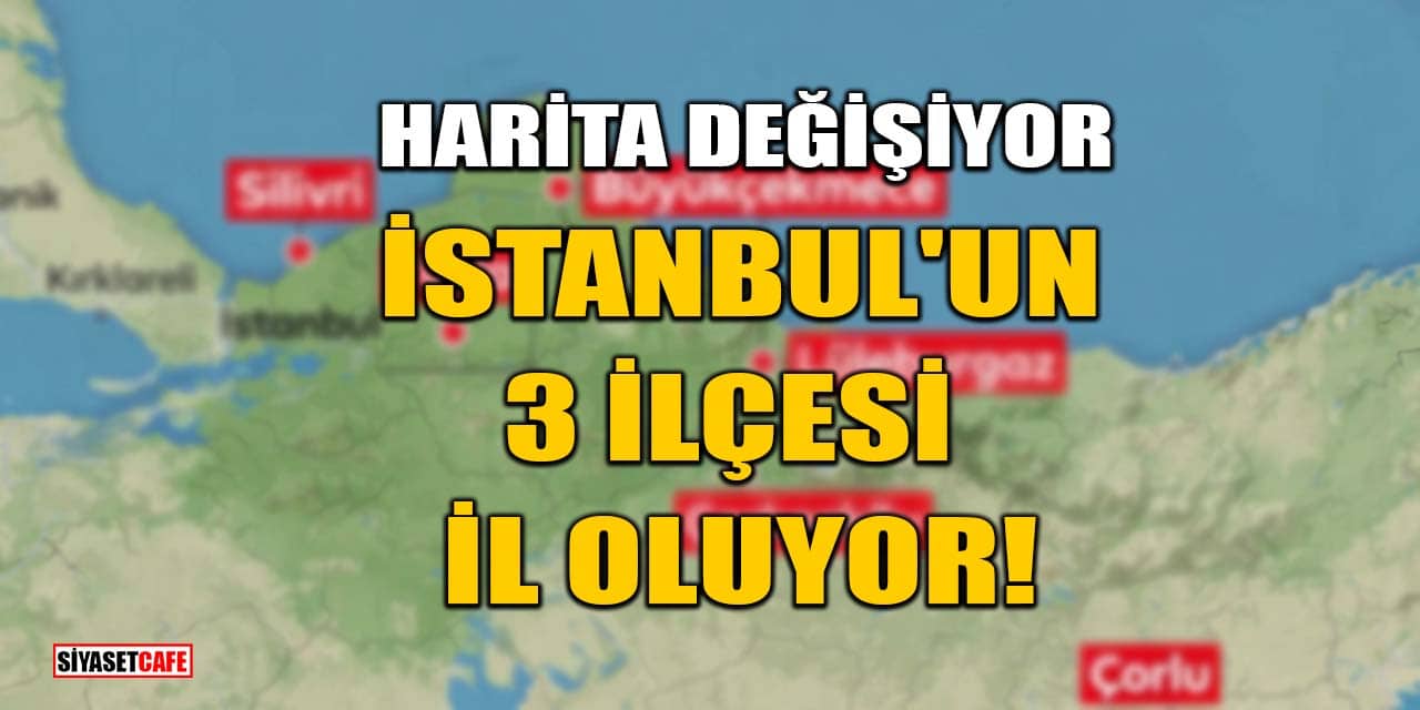 Harita Değişiyor! İstanbul'un 3 İlçesi İl Oluyor